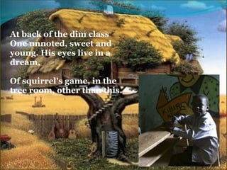 At back of the dim class
One unnoted, sweet and 
young. His eyes live in a 
dream,
 
Of squirrel's game, in the 
tree room, other than this.
 
