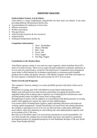 INDUSTRY ANALYSIS

    INFRASTRUCTURAL FACILITIES:-
    Usha martin is a huge conglomerate situated15km far from main city Ranchi. It has been
    providing different infrastructural facility like;
   Accommodation for employees at lower rates.
   Officers association
   Workers association
   One guest house
   clubs for both executives & non executives
   medical facility
   fooding & transportation facility etc.

    Competitors Information:-
                          1.      Tisco , Jamshedpur
                          2.      Musco, Mumbai
                          3.      Rinl, vizag
                          4.      Siscol, sale
                          5.      Facor, nagpur
                          6.      Sun flags, Nagpur

    Contribution to the Market Share

    Usha Martin operates mainly in wire and wire ropes segments, which contribute about 65%
    share to its total revenues. There exist no major focused competitior in domestic operations in
    its wire and wire rope business, except for Tata Steel(wires). Competition from unorganised
    sector doesn‘t affect demand for its products significantly as consumers prefer branded
    products due to safety and quality concerns. Usha Martin competes with other steel majors in
    the steel segment. Contribution from steel accounts for 30 % of its revenue.

    Future Growth and Prospectus

    The companies‘ business strategy is to ensure profitable growth in the future which can be
    through :-
    Realization of synergy gain with Usha Martin to ensure better market position.
    Higher asset utilization across plant location, particularly leveraging the benefits of the
    upgraded rolling mills as taking steps to optimize use of ideal physical infrastructure asset
    enriched product makes for higher returns from existing needs.
    Strengthening of exports with an emphasis on consolidating Usha Martin presence in existing
    market while tapping new regions for export of value added products.
    Cost control efforts including better logistics, higher operating efficiencies and improved
    working capital management. Already flourishing in its recent foray into mining operations,
    the company is planning to invest in its iron ore and coal mines, sinter plant, pellet plant,
    power plants, while also enhancing its steel making and value added products capacity with
    an investment of Rs 2,100 crore.
    But what set Usha Martin apart is its unwavering commitment to social responsibility. For
    over three decades the company has invested ample man-hours and capital on community
    development projects for integrated prosperity in rural Jharkhand, through a CSR arm, Krishi
    Gram Vikas Kendra (KGVK).
 