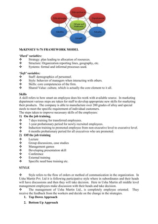 McKINSEY‘S-7S FRAMEWORK MODEL
‘Hard’ variables:
      Strategy: plan leading to allocation of resources.
      Structure: Organization reporting lines, geography, etc.
      Systems: formal and informal processes used.

‘Soft’ variables:
       Staff: demographics of personnel.
       Style: behavior of managers when interacting with others.
       Skills: core competencies of the firm.
       Shared Value: culture, which is actually the core element to it all.

Skills
A skill refers to how smart an employee does his work with available source. In marketing
department various steps are taken for staff to develop appropriate new skills for marketing
their products. The company is able to manufacture over 200 grades of alloy and special
steels to meet the specific requirement of individual customers.
The steps taken to improve necessary skills of the employees:
1) On the job training.
        7 days training for transferred employees.
        1-year probationary period for newly recruited employees.
        Induction training to promoted employee from non-executive level to executive level.
        6 months probationary period for all executives who are promoted.
2) Off the job training
        Lecture
        Group discussions, case studies
        Management games
        Developing presentation skill
        Conference
        External training
        Specific need base training etc.

STYLE

      Style refers to the flow of orders or method of communication in the organization. In
Usha Martin Pvt. Ltd it is following participative style where in subordinates and their heads
will have discussions and then they will take decision. Here in Usha Martin all middle level
management employees make discussion with their heads and take decision.
      The management of Usha Martin Ltd., is completely employee oriented. They
receive the feedback from the workers and decide on the change in the strategies.
    1. Top Down Approach
   2. Bottom Up Approach
 