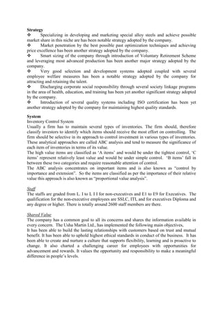 Strategy
       Specializing in developing and marketing special alloy steels and achieve possible
market share in this niche are has been notable strategy adopted by the company.
       Market penetration by the best possible past optimization techniques and achieving
price excellence has been another strategy adopted by the company.
       Smart sizing of the company through introduction of Voluntary Retirement Scheme
and leveraging most advanced production has been another major strategy adopted by the
company.
       Very good selection and development systems adopted coupled with several
employee welfare measures has been a notable strategy adopted by the company for
attracting and retaining the talent.
       Discharging corporate social responsibility through several society linkage programs
in the area of health, education, and training has been yet another significant strategy adopted
by the company.
       Introduction of several quality systems including ISO certification has been yet
another strategy adopted by the company for maintaining highest quality standards.

System
Inventory Control System
Usually a firm has to maintain several types of inventories. The firm should, therefore
classify investors to identify which items should receive the most effort on controlling. The
firm should be selective in its approach to control investment in various types of inventories.
These analytical approaches are called ABC analysis and tend to measure the significance of
each item of inventories in terms of its value.
The high value items are classified as ‗A items‘ and would be under the tightest control, ‗C
items‘ represent relatively least value and would be under simple control. ‗B items‘ fall in
between these two categories and require reasonable attention of control.
The ABC analysis concentrates on important items and is also known as ―control by
importance and extension‖. So the items are classified as per the importance of their relative
value this approach is also known as ―proportional value analysis‖.

Staff
The staffs are graded from L. I to L I I for non-executives and E1 to E9 for Executives. The
qualification for the non-executive employees are SSLC, ITI, and for executives Diploma and
any degree or higher. There is totally around 2600 staff members are there.

Shared Value
The company has a common goal to all its concerns and shares the information available in
every concern. The Usha Martin Ltd., has implemented the following main objectives,
It has been able to build the lasting relationships with customers based on trust and mutual
benefit. It has been able to uphold highest ethical standards in conduct of the business. It has
been able to create and nurture a culture that supports flexibility, learning and is proactive to
change. It also charted a challenging career for employees with opportunities for
advancement and rewards. It values the opportunity and responsibility to make a meaningful
difference in people‘s levels.
 