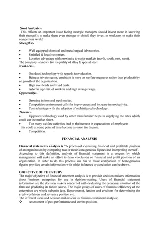Swot Analysis:-
 This reflects an important issue facing strategic managers should invest more in knowing
their strength‘s to make them even stronger or should they invest in weakness to make their
competitors weak?
Strengths:-

      Well equipped chemical and metallurgical laboratories.
      Satisfied & loyal customers.
      Location advantage with proximity to major markets (north, south, east, west).
The company is known for its quality of alloy & special steel.
Weakness:-

       Out dated technology with regards to production.
       Being a private sector, emphasis is more on welfare measures rather than productivity
or growth of the organization.
       High overheads and fixed costs.
       Adverse age mix of workers and high average wage.
Opportunity:-

        Growing in iron and steel market.
        Competitive environment calls for improvement and increase in productivity.
        Cost advantage with the adoption of sophisticated technology.
Threats:-
        Upgraded technology used by other manufacturer helps in supplying the rates which
could eat the market share.
        Too many welfare activities lead to the increase in expectations of employees
 this could at some point of time become a reason for dispute.
        Competition.

                                 FINANCIAL ANALYSIS

Financial statements analysis is ―A process of evaluating financial and profitable position
of an organization by comparing two or more homogeneous figures and interpreting thereof‖.
According to this definition, analysis of financial statement is a process by which
management will make an effort to draw conclusion on financial and profit position of an
organization. In order to do this process, one has to make comparison of homogeneous
figures provides certain information with which inference or conclusion can be drawn.

OBJECTIVE OF THE STUDY
The major objective of financial statement analysis is to provide decision makers information
about business enterprises for use in decision-making. Users of financial statement
information are the decision makers concerned with evaluating the economic situation of the
firm and predicting its future course. The major groups of users of financial efficiency of the
enterprises are whole subunits (e.g. Departments), lenders and creditors for determining the
creditworthiness and solvency position etc.
The different users and decision makers can use financial statement analysis:
       Assessment of past performance and current position.
 