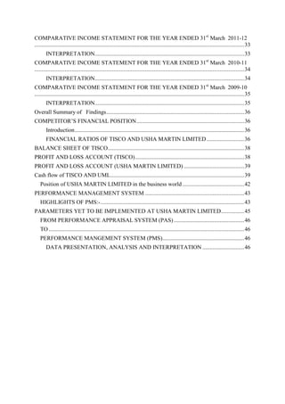 COMPARATIVE INCOME STATEMENT FOR THE YEAR ENDED 31st March 2011-12
.................................................................................................................................................. 33
       INTERPRETATION........................................................................................................ 33
COMPARATIVE INCOME STATEMENT FOR THE YEAR ENDED 31st March 2010-11
.................................................................................................................................................. 34
       INTERPRETATION........................................................................................................ 34
COMPARATIVE INCOME STATEMENT FOR THE YEAR ENDED 31st March 2009-10
.................................................................................................................................................. 35
       INTERPRETATION........................................................................................................ 35
Overall Summary of Findings ................................................................................................ 36
COMPETITOR‘S FINANCIAL POSITION ........................................................................... 36
       Introduction ...................................................................................................................... 36
       FINANCIAL RATIOS OF TISCO AND USHA MARTIN LIMITED .......................... 36
BALANCE SHEET OF TISCO............................................................................................... 38
PROFIT AND LOSS ACCOUNT (TISCO) ............................................................................ 38
PROFIT AND LOSS ACCOUNT (USHA MARTIN LIMITED) .......................................... 39
Cash flow of TISCO AND UML ............................................................................................. 39
   Position of USHA MARTIN LIMITED in the business world ........................................... 42
PERFORMANCE MANAGEMENT SYSTEM ..................................................................... 43
   HIGHLIGHTS OF PMS:- .................................................................................................... 43
PARAMETERS YET TO BE IMPLEMENTED AT USHA MARTIN LIMITED ................ 45
   FROM PERFORMANCE APPRAISAL SYSTEM (PAS) ................................................. 46
   TO ........................................................................................................................................ 46
   PERFORMANCE MANGEMENT SYSTEM (PMS)......................................................... 46
       DATA PRESENTATION, ANALYSIS AND INTERPRETATION ............................. 46
 