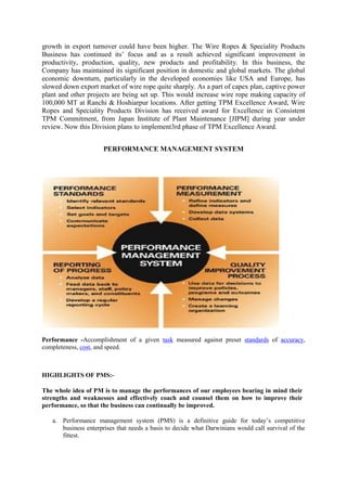 growth in export turnover could have been higher. The Wire Ropes & Speciality Products
Business has continued its‘ focus and as a result achieved significant improvement in
productivity, production, quality, new products and profitability. In this business, the
Company has maintained its significant position in domestic and global markets. The global
economic downturn, particularly in the developed economies like USA and Europe, has
slowed down export market of wire rope quite sharply. As a part of capex plan, captive power
plant and other projects are being set up. This would increase wire rope making capacity of
100,000 MT at Ranchi & Hoshiarpur locations. After getting TPM Excellence Award, Wire
Ropes and Speciality Products Division has received award for Excellence in Consistent
TPM Commitment, from Japan Institute of Plant Maintenance [JIPM] during year under
review. Now this Division plans to implement3rd phase of TPM Excellence Award.


                      PERFORMANCE MANAGEMENT SYSTEM




Performance -Accomplishment of a given task measured against preset standards of accuracy,
completeness, cost, and speed.



HIGHLIGHTS OF PMS:-

The whole idea of PM is to manage the performances of our employees bearing in mind their
strengths and weaknesses and effectively coach and counsel them on how to improve their
performance, so that the business can continually be improved.

   a. Performance management system (PMS) is a definitive guide for today‘s competitive
      business enterprises that needs a basis to decide what Darwinians would call survival of the
      fittest.
 
