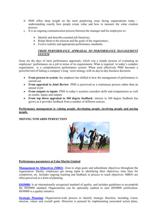 b. PMS offers deep insight on the most perplexing issue facing organizations today –
      understanding exactly how people create value and how to measure the value creation
      process.
   c. It is an ongoing communication process between the manager and his employees to-

            Identify and describe essential job functions;
            Relate them to the mission and the goals of the organization ;
            Evolve realistic and appropriate performance standards;

               FROM PERFORMANCE APPRAISAL TO PERFORMANCE MANAGEMENT
               SYSTEM

Gone are the days of mere performance appraisals, which was a simple process of evaluating an
employees‘ performance on a job in terms of its requirements. What is required in today‘s complex
organization is a comprehensive performance system. When used effectively PMS becomes a
powerful tool of linking a company‘s long –term strategy with its day-to-day business decisions.

       From process to system: the emphasis has shifted to how the management of performance is
       carried out
       From appraisal to Joint Review: PMS is perceived as a continuous process rather than an
       annual event
       From outputs to inputs: PMS in today‘s scenario considers skills and competencies as well
       as results, inputs and outputs
       From top down appraisal to 360 degree feedback: interest in 360 degree feedback has
       grown as it provides feedback from a number of different sources.

Performance management is valuing people, developing people, involving people and paying
people.

MOVING TOWARDS PERFECTION




Performance parameters at Usha Martin Limited

Management by Objectives (MBO): Aims to align goals and subordinate objectives throughout the
organization. Ideally, employees get strong input to identifying their objectives, time lines for
completion, etc. Includes ongoing tracking and feedback in process to reach objectives. MBO's are
often perceived as a form of planning.

ISO9000: Is an internationally recognized standard of quality, and includes guidelines to accomplish
the ISO9000 standard. Organizations can be optionally audited to earn ISO9000 certification.
ISO9000 is a quality initiative.

Strategic Planning: Organization-wide process to identify strategic direction, including vision,
mission, values and overall goals. Direction is pursued by implementing associated action plans,
 