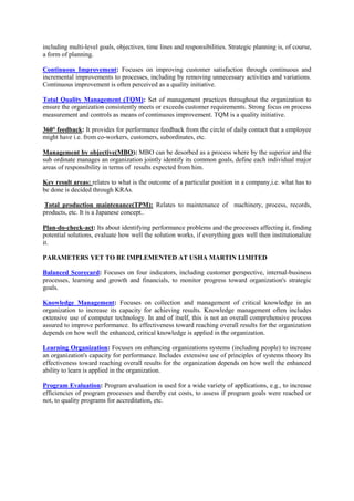 including multi-level goals, objectives, time lines and responsibilities. Strategic planning is, of course,
a form of planning.

Continuous Improvement: Focuses on improving customer satisfaction through continuous and
incremental improvements to processes, including by removing unnecessary activities and variations.
Continuous improvement is often perceived as a quality initiative.

Total Quality Management (TQM): Set of management practices throughout the organization to
ensure the organization consistently meets or exceeds customer requirements. Strong focus on process
measurement and controls as means of continuous improvement. TQM is a quality initiative.

360° feedback: It provides for performance feedback from the circle of daily contact that a employee
might have i.e. from co-workers, customers, subordinates, etc.

Management by objective(MBO): MBO can be desorbed as a process where by the superior and the
sub ordinate manages an organization jointly identify its common goals, define each individual major
areas of responsibility in terms of results expected from him.

Key result areas: relates to what is the outcome of a particular position in a company,i.e. what has to
be done is decided through KRAs.

 Total production maintenance(TPM): Relates to maintenance of machinery, process, records,
products, etc. It is a Japanese concept..

Plan-do-check-act: Its about identifying performance problems and the processes affecting it, finding
potential solutions, evaluate how well the solution works, if everything goes well then institutionalize
it.

PARAMETERS YET TO BE IMPLEMENTED AT USHA MARTIN LIMITED

Balanced Scorecard: Focuses on four indicators, including customer perspective, internal-business
processes, learning and growth and financials, to monitor progress toward organization's strategic
goals.

Knowledge Management: Focuses on collection and management of critical knowledge in an
organization to increase its capacity for achieving results. Knowledge management often includes
extensive use of computer technology. In and of itself, this is not an overall comprehensive process
assured to improve performance. Its effectiveness toward reaching overall results for the organization
depends on how well the enhanced, critical knowledge is applied in the organization.

Learning Organization: Focuses on enhancing organizations systems (including people) to increase
an organization's capacity for performance. Includes extensive use of principles of systems theory Its
effectiveness toward reaching overall results for the organization depends on how well the enhanced
ability to learn is applied in the organization.

Program Evaluation: Program evaluation is used for a wide variety of applications, e.g., to increase
efficiencies of program processes and thereby cut costs, to assess if program goals were reached or
not, to quality programs for accreditation, etc.
 