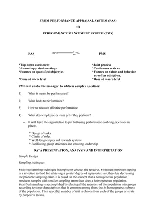 FROM PERFORMANCE APPRAISAL SYSTEM (PAS)
                                             TO
                   PERFORMANCE MANGEMENT SYSTEM (PMS)




       PAS                                                         PMS


*Top down assessment                                      *Joint process
*Annual appraisal meetings                                *Continuous reviews
*Focuses on quantified objectives                         *Focuses on values and behavior
                                                           as well as objectives.
*Done at micro level                                      *Done at macro level

PMS will enable the managers to address complex questions:

1)     What is meant by performance?

2)     What lends to performance?

3)     How to measure effective performance

4)     What does employee or team get if they perform?

       It will force the organization to put following performance enabling processes in
       place:-

        * Design of tasks
        * Clarity of roles
        * Well designed pay and rewards systems
        * Facilitating group structures and enabling leadership.

           DATA PRESENTATION, ANALYSIS AND INTERPRETATION
Sample Design
Sampling technique:

Stratified sampling technique is adopted to conduct the research. Stratified purposive sapling
is a selection method for achieving a greater degree of representatives, therefore decreasing
the probable sampling error. It is based on the concept that a homogeneous population
produces samples with smaller sampling errors than does a heterogeneous population.
Stratified sampling is accomplished by placing all the members of the population into groups
according to some characteristics that is common among them, that is homogeneous subsets
of the population. Then specified number of unit is chosen from each of the groups or strata
by purposive means.
 