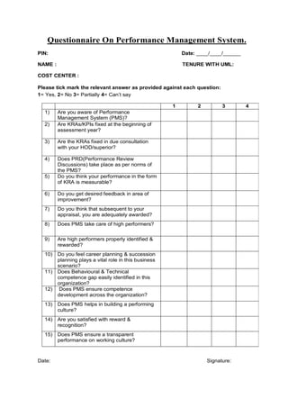 Questionnaire On Performance Management System.
PIN:                                                        Date: ____/____/______

NAME :                                                      TENURE WITH UML:

COST CENTER :

Please tick mark the relevant answer as provided against each question:
1= Yes, 2= No 3= Partially 4= Can’t say

                                                        1         2         3        4
  1)     Are you aware of Performance
         Management System (PMS)?
  2)     Are KRAs/KPIs fixed at the beginning of
         assessment year?

  3)     Are the KRAs fixed in due consultation
         with your HOD/superior?

  4)     Does PRD(Performance Review
         Discussions) take place as per norms of
         the PMS?
  5)     Do you think your performance in the form
         of KRA is measurable?

  6)     Do you get desired feedback in area of
         improvement?
  7)     Do you think that subsequent to your
         appraisal, you are adequately awarded?
  8)     Does PMS take care of high performers?


  9)     Are high performers properly identified &
         rewarded?
  10)    Do you feel career planning & succession
         planning plays a vital role in this business
         scenario?
  11)    Does Behavioural & Technical
         competence gap easily identified in this
         organization?
  12)     Does PMS ensure competence
         development across the organization?
  13)    Does PMS helps in building a performing
         culture?
  14)    Are you satisfied with reward &
         recognition?
  15)    Does PMS ensure a transparent
         performance on working culture?



Date:                                                                 Signature:
 