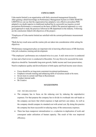 CONCLUSION

Usha martin limited is an organization with fairly structured management hierarchy.
After gaining a detail knowledge on Performance Management System in USHA MARTIN
LIMITED,we can say that the organization has adopted a very effective procedure.PMS
adopted is no doubt superior to traditional method but its successful use requires several
precautions.Performance is measured on the basis of KRA.The practical approach is a very
good approach to study the practices followed in HR department in the industry. Following
are the conclusions linked with objectives of the project:-

*Employees of Usha martin limited are satisfied with the current performance measurement
process

*Both the key result areas and the routine jobs are taken into consideration while setting the
objectives

*Performance management plays an important role in knowing effectiveness of HR functions
Like job evaluation, training and development.

*The employees‘ performance are evaluated twice in a year. A mid- term review is conducted
in June and a final review is conducted in December. For any firm to be successful the main
objectives should be: Sustainable long-term growth, Stable income and Asset preservation;
Need to emphasize quality and diversification in both equity and fixed income asset classes.

       Focus should be on long-term consistent investment performance.
       Emphasis towards training and enhancing skills of recruitees needs to be more.
       Invest more in current staff than in Recruitment:
       Conduct internal audit.
       Be Creative

                                          SUGGESTIONS


       FOR THE ORGANIZATION

       The company has to focus on the reducing cost by reducing the unproductive
       expenses. For that purpose the company has to divide its overheads into sub heads so
       the company can know that which expenses is high and how can reduce. As well as
       the company should compare its standard cost with actual cost. By doing this practice
       the company has been successful in reducing many of the unnecessary expenses.
       There has been manpower rationalization i.e. a reduction in duplication of work and
       consequent under utilization of human capacity. The result of this was improved
       efficiency.
 