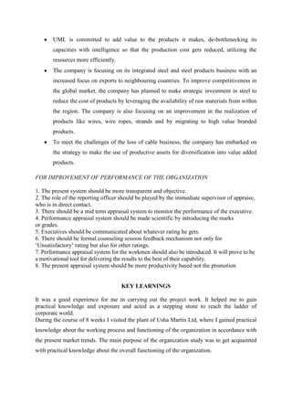 UML is committed to add value to the products it makes, de-bottlenecking its
       capacities with intelligence so that the production cost gets reduced, utilizing the
       resources more efficiently.
       The company is focusing on its integrated steel and steel products business with an
       increased focus on exports to neighbouring countries. To improve competitiveness in
       the global market, the company has planned to make strategic investment in steel to
       reduce the cost of products by leveraging the availability of raw materials from within
       the region. The company is also focusing on an improvement in the realization of
       products like wires, wire ropes, strands and by migrating to high value branded
       products.
       To meet the challenges of the loss of cable business, the company has embarked on
       the strategy to make the use of productive assets for diversification into value added
       products.

FOR IMPROVEMENT OF PERFORMANCE OF THE ORGANIZATION

1. The present system should be more transparent and objective.
2. The role of the reporting officer should be played by the immediate supervisor of appraise,
who is in direct contact.
3. There should be a mid term appraisal system to monitor the performance of the executive.
4. Performance appraisal system should be made scientific by introducing the marks
or grades.
5. Executives should be communicated about whatever rating he gets.
6. There should be formal counseling session feedback mechanism not only for
‗Unsatisfactory‘ rating but also for other ratings.
7. Performance appraisal system for the workmen should also be introduced. It will prove to be
a motivational tool for delivering the results to the best of their capability.
8. The present appraisal system should be more productivity based not the promotion


                                     KEY LEARNINGS

It was a good experience for me in carrying out the project work. It helped me to gain
practical knowledge and exposure and acted as a stepping stone to reach the ladder of
corporate world.
During the course of 8 weeks I visited the plant of Usha Martin Ltd, where I gained practical
knowledge about the working process and functioning of the organization in accordance with
the present market trends. The main purpose of the organization study was to get acquainted
with practical knowledge about the overall functioning of the organization.
 