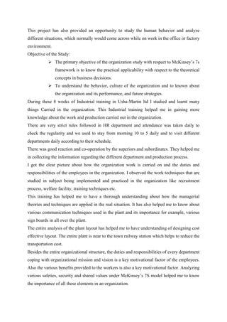 This project has also provided an opportunity to study the human behavior and analyze
different situations, which normally would come across while on work in the office or factory
environment.
Objective of the Study:
            The primary objective of the organization study with respect to McKinsey‘s 7s
               framework is to know the practical applicability with respect to the theoretical
               concepts in business decisions.
            To understand the behavior, culture of the organization and to known about
               the organization and its performance, and future strategies.
During these 8 weeks of Industrial training in Usha-Martin ltd I studied and learnt many
things Carried in the organization. This Industrial training helped me in gaining more
knowledge about the work and production carried out in the organization.
There are very strict rules followed in HR department and attendance was taken daily to
check the regularity and we used to stay from morning 10 to 5 daily and to visit different
departments daily according to their schedule.
There was good reaction and co-operation by the superiors and subordinates. They helped me
in collecting the information regarding the different department and production process.
I got the clear picture about how the organization work is carried on and the duties and
responsibilities of the employees in the organization. I observed the work techniques that are
studied in subject being implemented and practiced in the organization like recruitment
process, welfare facility, training techniques etc.
This training has helped me to have a thorough understanding about how the managerial
theories and techniques are applied in the real situation. It has also helped me to know about
various communication techniques used in the plant and its importance for example, various
sign boards in all over the plant.
The entire analysis of the plant layout has helped me to have understanding of designing cost
effective layout. The entire plant is near to the town railway station which helps to reduce the
transportation cost.
Besides the entire organizational structure, the duties and responsibilities of every department
coping with organizational mission and vision is a key motivational factor of the employees.
Also the various benefits provided to the workers is also a key motivational factor. Analyzing
various safeties, security and shared values under McKinsey‘s 7S model helped me to know
the importance of all these elements in an organization.
 