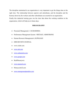 The discipline maintained in an organization is very important to get the things done at the
right time. The relationship between superior and subordinate, and the discipline and the
honesty shown by the workers and other subordinates are essential in an organization.
Finally this industrial training gave me the clear idea about the working condition in the
organization, which will help me in future days.

                                     BIBLIOGRAPHY


       Personnel Management –C.B.MAMORIA

       Performance Management System –MICHAEL ARMSTRONG

       Human Resource Management-L.M.PRASAD

       HRM REVIEW JOURNAL

       www.citehr.com

       www.ask.com

       www.ushamartin.com

       www.google.com

       Rediffmoneywiz

       www.tatasteel.com

       Moneycontrol.com

       www.managementparadise.com
 