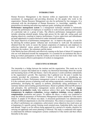 INTRODUCTION

Human Resource Management is the function within an organization that focuses on
recruitment of, management and providing directions for the people who work in the
organization. Human Resource Management can also be performed by line managers. It is
concerned with the development of Human Resources, i.e. knowledge, capability, skill,
potentialities & attaining and achieving employee goals, including job satisfaction.
Performance management system is a management technique intended to holistically
consider the performance of employees or machines to work towards optimum performance
of a particular task or a group of tasks. The effective performance management system
includes attracting talented people, hiring right person for the right job, setting goals and
aligning objectives, coaching to improve performance. It gives supervisors and subordinates
an equal opportunity to express themselves under structured conditions.
The major objectives of performance management are : to improve the quality of work life
by allowing the workers greater influence and involvement in work and the satisfaction
obtained from the work; to secure the mutual cooperation of employees and employers in
achieving industrial peace, greater efficiency and productivity in the interest of the
enterprise, the workers, the consumers and the nation.
Usha Martin has been efficiently and effectively running on the basis of about 413 manpower
who are well dedicated towards the management. It is essential for an institution like this to
bring up workers participation so that the workers can be more involved in their work. Usha
Martin also ensures effective participation of workers in management.


                                 EXECUTIVE SUMMARY

The internship is a bridge between the institute and the organization. This made me to be
involved in a project that helped me to employ my theoretical knowledge about the myriad
and fascinating facets of HR and finance. And in the process I could contribute substantially
to the organization‘s growth. The experience that I gathered over the past 2 months has
certainly provided the orientation, which I believe will help me in shouldering any
responsibility in future. Performance management system is an important HRD mechanism.
It is the systematic process of planning work and setting expectations, continually monitoring
performance, developing the capacity to perform, periodically rating performance in a
summary fashion and rewarding good performance. Based on globally followed HR practices
and principles, this performance management system provides right tools to engage
employees in productive work, help employee achieve their goals, bring objectivity &
transparency in employee evaluations, manage employee trainings, manage employee
compensations, promotion and careers. To address the above, a survey was conducted to
study the different parameters of Performance Management System adopted by Usha martin
limited. A sample of 30 officers was taken. A structured questionnaire was administered to
officers of different departments to elicit the information. The criteria or measures to evaluate
an officer‘s performance are competence, achievement versus objectives key result areas set
at beginning of a specific period, forming result oriented areas, leadership skills, team work
and attitude. Target is set for officers being appraised for a period of 6 months, checklist for
carrying out appraisals and career planning is followed. The study is conducted with respect
to understand the different management systems conducted in Usha martin and their effects
thereafter in the same.
 