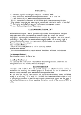 OBJECTIVES

*To obtain the required knowledge of subject as a student of HRM
*To study the existing performance management system of USHA MARTIN
*To know the relevance of performance management system
*Whether standards of performance are laid for the performance management system
*What steps are imperative and suggestive to maintain and improve the quality of appraisal?
*To find out the level of effectiveness of performance measurement systems.
*To know the financial position of the company

                            REASEARCH METHODOLOGY

Research methodology is a way to systematically solve the research problem. It may be
understood as a science of studying how research is done. We can say that research
methodology has many dimensions and research methods do constitute a part of the research
methodology. Knowledge of research methodology plays a key role in project work. It
consists of series of actions or steps necessary to effectively carry out research and the
desired sequencing of these steps.
Data Collection Method
Data can be collected by Primary as well as secondary method.
Primary Data Sources
Questionnaire methods and discussions with the HR officers were used to collect data.

Questionnaire Designed
Questionnaire was used for the survey.

Secondary Data Sources
The secondary data sources were collected from the company manuals, handbooks, and
management books and are edited to suite the purpose.

                                  RESEARCH DESIGN
Descriptive and analytical type of research design was adopted because sources of
information are relatively few and the purpose is merely to find and to understand the
possible actions conducted under performance management system.
 For the study the relevant questionnaire was prepared and circulated among a stratified
sample of 30 officers of USHA MARTIN LIMITED. The data thus obtained formed the basis
of information regarding the existing performance management system and the same is
analyzed and inferences are drawn regarding the various aspects of the process of PMS at
UML.
 