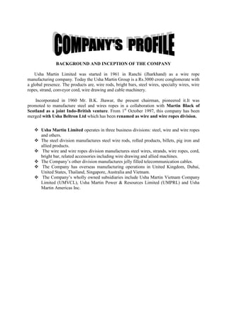 BACKGROUND AND INCEPTION OF THE COMPANY

    Usha Martin Limited was started in 1961 in Ranchi (Jharkhand) as a wire rope
manufacturing company. Today the Usha Martin Group is a Rs.3000 crore conglomerate with
a global presence. The products are, wire rods, bright bars, steel wires, specialty wires, wire
ropes, strand, conveyor cord, wire drawing and cable machinery.

    Incorporated in 1960 Mr. B.K. Jhawar, the present chairman, pioneered it.It was
promoted to manufacture steel and wires ropes in a collaboration with Martin Black of
Scotland as a joint Indo-British venture. From 1st October 1997, this company has been
merged with Usha Beltron Ltd which has been renamed as wire and wire ropes division.


    Usha Martin Limited operates in three business divisions: steel, wire and wire ropes
     and others.
    The steel division manufactures steel wire rods, rolled products, billets, pig iron and
     allied products.
    The wire and wire ropes division manufactures steel wires, strands, wire ropes, cord,
     bright bar, related accessories including wire drawing and allied machines.
    The Company‘s other division manufactures jelly filled telecommunication cables.
    The Company has overseas manufacturing operations in United Kingdom, Dubai,
     United States, Thailand, Singapore, Australia and Vietnam.
    The Company‘s wholly owned subsidiaries include Usha Martin Vietnam Company
     Limited (UMVCL), Usha Martin Power & Resources Limited (UMPRL) and Usha
     Martin Americas Inc.
 