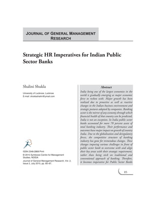 85
Strategic HR Imperatives for Indian Public
Sector Banks
Shalini Shukla
University of Lucknow, Lucknow
E-mail: shuklashalini@ymail.com
Abstract
India being one of the largest economies in the
world is gradually emerging as major economic
force to reckon with. Major growth has been
realized due to proactive as well as reactive
changes in the Indian business environment and
strategic postures adopted by companies. Banking
sector is the mirror of any economy through which
financial health of that country can be predicted,
India is not an exception. In India public sector
banks accounted for more 70 percent assets of
total banking industry. Their performance and
outcomes have major impact on growth of country
India. Due to the globalisation and deregulatory
forces, the competitive structure of banking
industry has gone for tremendous changes. These
changes imposing various challenges in front of
public sector bank to overcome with and align
their key areas with their strategic requirement,
rather than being stick on traditional and
conventional approach of banking. Therefore,
it becomes imperative for Public Sector Banks
ISSN 2348-2869 Print
© 2015 Symbiosis Centre for Management
Studies, NOIDA
Journal of General Management Research, Vol. 2,
Issue 2, July 2015, pp. 85–97.
JOURNAL OF GENERAL MANAGEMENT
RESEARCH
 