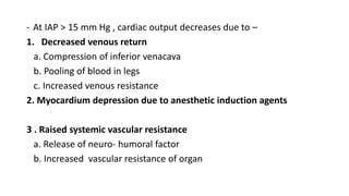 - At IAP > 15 mm Hg , cardiac output decreases due to –
1. Decreased venous return
a. Compression of inferior venacava
b. Pooling of blood in legs
c. Increased venous resistance
2. Myocardium depression due to anesthetic induction agents
3 . Raised systemic vascular resistance
a. Release of neuro- humoral factor
b. Increased vascular resistance of organ
 