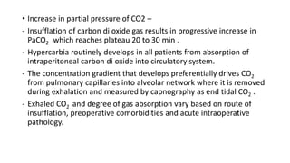 • Increase in partial pressure of CO2 –
- Insufflation of carbon di oxide gas results in progressive increase in
PaCO2 which reaches plateau 20 to 30 min .
- Hypercarbia routinely develops in all patients from absorption of
intraperitoneal carbon di oxide into circulatory system.
- The concentration gradient that develops preferentially drives CO2
from pulmonary capillaries into alveolar network where it is removed
during exhalation and measured by capnography as end tidal CO2 .
- Exhaled CO2 and degree of gas absorption vary based on route of
insufflation, preoperative comorbidities and acute intraoperative
pathology.
 