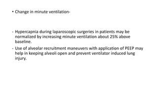 • Change in minute ventilation-
- Hypercapnia during laparoscopic surgeries in patients may be
normalized by increasing minute ventilation about 25% above
baseline.
- Use of alveolar recruitment maneuvers with application of PEEP may
help in keeping alveoli open and prevent ventilator induced lung
injury.
 