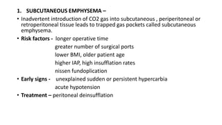 1. SUBCUTANEOUS EMPHYSEMA –
• Inadvertent introduction of CO2 gas into subcutaneous , periperitoneal or
retroperitoneal tissue leads to trapped gas pockets called subcutaneous
emphysema.
• Risk factors - longer operative time
greater number of surgical ports
lower BMI, older patient age
higher IAP, high insufflation rates
nissen fundoplication
• Early signs - unexplained sudden or persistent hypercarbia
acute hypotension
• Treatment – peritoneal deinsufflation
 