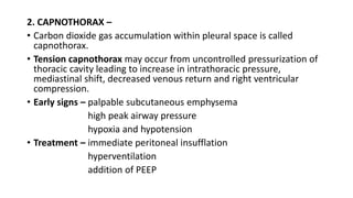 2. CAPNOTHORAX –
• Carbon dioxide gas accumulation within pleural space is called
capnothorax.
• Tension capnothorax may occur from uncontrolled pressurization of
thoracic cavity leading to increase in intrathoracic pressure,
mediastinal shift, decreased venous return and right ventricular
compression.
• Early signs – palpable subcutaneous emphysema
high peak airway pressure
hypoxia and hypotension
• Treatment – immediate peritoneal insufflation
hyperventilation
addition of PEEP
 