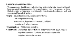 3. VENOUS GAS EMBOLISM –
• Venous carbon dioxide gas embolism is a potentially fatal complication of
laparoscopy that occurs when large gas bubbles enter the venous system
that circulate to heart and result in right ventricular chamber gas lock and
venous outflow obstruction.
• Signs – acute tachycardia , cardiac arrhythmia,
QRS complex widening
hypotension, hypoxemia, low end tidal CO2
cyanosis , mill wheel murmur
• Investigation – TEE is most sensitive
• Treatment – peritoneal deinsufflation, hyperventilation, 100%oxygen
rapid intravenous fluid and advanced cardiac life
support for cardiac arrrest
 