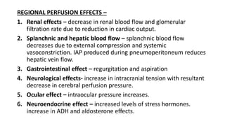 REGIONAL PERFUSION EFFECTS –
1. Renal effects – decrease in renal blood flow and glomerular
filtration rate due to reduction in cardiac output.
2. Splanchnic and hepatic blood flow – splanchnic blood flow
decreases due to external compression and systemic
vasoconstriction. IAP produced during pneumoperitoneum reduces
hepatic vein flow.
3. Gastrointestinal effect – regurgitation and aspiration
4. Neurological effects- increase in intracranial tension with resultant
decrease in cerebral perfusion pressure.
5. Ocular effect – intraocular pressure increases.
6. Neuroendocrine effect – increased levels of stress hormones.
increase in ADH and aldosterone effects.
 
