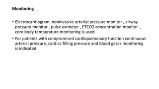 Monitoring
• Electrocardiogram, noninvasive arterial pressure monitor , airway
pressure monitor , pulse oximeter , ETCO2 concentration monitor ,
core body temperature monitoring is used.
• For patients with compromised cardiopulmonary function continuous
arterial pressure, cardiac filling pressure and blood gases monitoring
is indicated
 