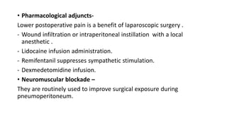 • Pharmacological adjuncts-
Lower postoperative pain is a benefit of laparoscopic surgery .
- Wound infiltration or intraperitoneal instillation with a local
anesthetic .
- Lidocaine infusion administration.
- Remifentanil suppresses sympathetic stimulation.
- Dexmedetomidine infusion.
• Neuromuscular blockade –
They are routinely used to improve surgical exposure during
pneumoperitoneum.
 