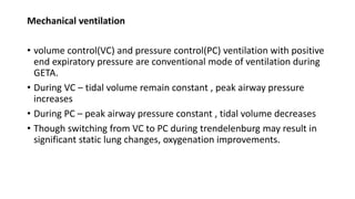Mechanical ventilation
• volume control(VC) and pressure control(PC) ventilation with positive
end expiratory pressure are conventional mode of ventilation during
GETA.
• During VC – tidal volume remain constant , peak airway pressure
increases
• During PC – peak airway pressure constant , tidal volume decreases
• Though switching from VC to PC during trendelenburg may result in
significant static lung changes, oxygenation improvements.
 