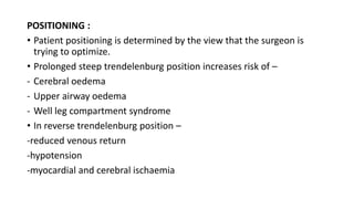 POSITIONING :
• Patient positioning is determined by the view that the surgeon is
trying to optimize.
• Prolonged steep trendelenburg position increases risk of –
- Cerebral oedema
- Upper airway oedema
- Well leg compartment syndrome
• In reverse trendelenburg position –
-reduced venous return
-hypotension
-myocardial and cerebral ischaemia
 