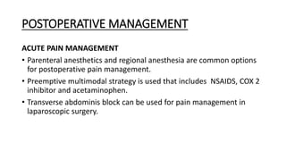 POSTOPERATIVE MANAGEMENT
ACUTE PAIN MANAGEMENT
• Parenteral anesthetics and regional anesthesia are common options
for postoperative pain management.
• Preemptive multimodal strategy is used that includes NSAIDS, COX 2
inhibitor and acetaminophen.
• Transverse abdominis block can be used for pain management in
laparoscopic surgery.
 