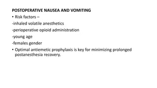 POSTOPERATIVE NAUSEA AND VOMITING
• Risk factors –
-inhaled volatile anesthetics
-perioperative opioid administration
-young age
-females gender
• Optimal antiemetic prophylaxis is key for minimizing prolonged
postanesthesia recovery.
 