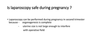 Is laparoscopy safe during pregnancy ?
• Laparoscopy can be performed during pregnancy in second trimester
because - organogenesis is complete
- uterine size is not large enough to interfere
with operative field
 