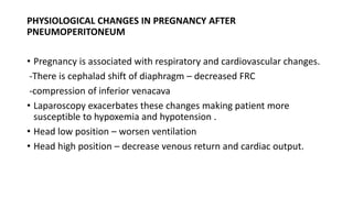 PHYSIOLOGICAL CHANGES IN PREGNANCY AFTER
PNEUMOPERITONEUM
• Pregnancy is associated with respiratory and cardiovascular changes.
-There is cephalad shift of diaphragm – decreased FRC
-compression of inferior venacava
• Laparoscopy exacerbates these changes making patient more
susceptible to hypoxemia and hypotension .
• Head low position – worsen ventilation
• Head high position – decrease venous return and cardiac output.
 