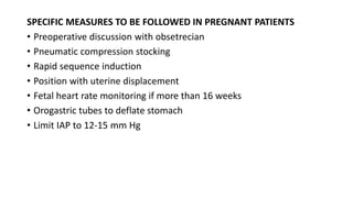 SPECIFIC MEASURES TO BE FOLLOWED IN PREGNANT PATIENTS
• Preoperative discussion with obsetrecian
• Pneumatic compression stocking
• Rapid sequence induction
• Position with uterine displacement
• Fetal heart rate monitoring if more than 16 weeks
• Orogastric tubes to deflate stomach
• Limit IAP to 12-15 mm Hg
 