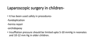 Laparoscopic surgery in children-
• It has been used safely in procedures-
-fundoplication
-hernia repair
-orchidopexy
• Insufflation pressure should be limited upto 5-10 mmHg in neonates
and 10-12 mm Hg in older children.
 