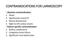 CONTRAINDICATIONS FOR LAPAROSCOPY
• Absolute contraindication
1. Shock
2. Significantly raised ICT
3. Retinal detachment
4. Right to left cardiac shunts
• Patient specific contraindication
1. Bullous emphysema
2. Congestive heart failure
3. Significant renal dysfunction
 