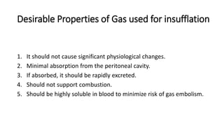 Desirable Properties of Gas used for insufflation
1. It should not cause significant physiological changes.
2. Minimal absorption from the peritoneal cavity.
3. If absorbed, it should be rapidly excreted.
4. Should not support combustion.
5. Should be highly soluble in blood to minimize risk of gas embolism.
 