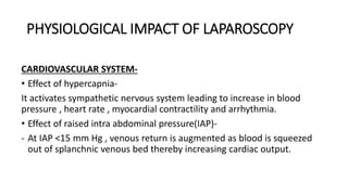 PHYSIOLOGICAL IMPACT OF LAPAROSCOPY
CARDIOVASCULAR SYSTEM-
• Effect of hypercapnia-
It activates sympathetic nervous system leading to increase in blood
pressure , heart rate , myocardial contractility and arrhythmia.
• Effect of raised intra abdominal pressure(IAP)-
- At IAP <15 mm Hg , venous return is augmented as blood is squeezed
out of splanchnic venous bed thereby increasing cardiac output.
 