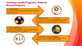 10
Customer Loyalty Programs – Value of
Reward Programs
1. Rate of Earning:
Should reward earnings be equal, or accelerated? Should customers earn
the same points for each dollar spent or more points per dollar as they
near the program goal?
2. Aspirational Value:
Two rewards can have the same cash value, but different psychological
value — groceries versus vacation travel. Consumers engage in mental
accounting by placing funds/resources in different mental accounts.
3. Cash or Cash Value:
Rewards should offer real economic value. Some programs pay cash;
airline frequent-flier programs provide free travel. Relatedly, should
products/services be limited to firm offerings?
4. Deterministic or Probabilistic Rewards:
Deterministic- Customers accumulate points, then collect rewards.
Probabilistic- Customers win large rewards, or nothing.
 