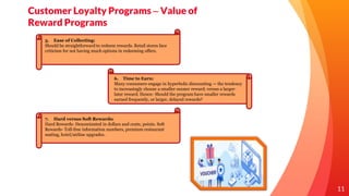 11
Customer Loyalty Programs – Value of
Reward Programs
5. Ease of Collecting:
Should be straightforward to redeem rewards. Retail stores face
criticism for not having much options in redeeming offers.
7. Hard versus Soft Rewards:
Hard Rewards- Denominated in dollars and cents, points. Soft
Rewards- Toll-free information numbers, premium restaurant
seating, hotel/airline upgrades.
6. Time to Earn:
Many consumers engage in hyperbolic discounting — the tendency
to increasingly choose a smaller-sooner reward, versus a larger-
later reward. Hence- Should the program have smaller rewards
earned frequently, or larger, delayed rewards?
 