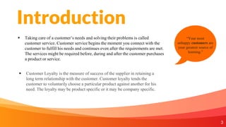 Introduction
 Taking care of a customer’s needs and solving their problems is called
customer service. Customer service begins the moment you connect with the
customer to fulfill his needs and continues even after the requirements are met.
The services might be required before, during and after the customer purchases
a product or service.
3
“Your most
unhappy customers are
your greatest source of
learning.”
 Customer Loyalty is the measure of success of the supplier in retaining a
long term relationship with the customer. Customer loyalty tends the
customer to voluntarily choose a particular product against another for his
need. The loyalty may be product specific or it may be company specific.
 