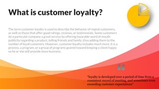 What is customer loyalty?
The term customer loyalty is used to describe the behavior of repeat customers,
as well as those that offer good ratings, reviews, or testimonials. Some customers
do a particular company a great service by offering favorable word of mouth
publicity regarding a product, telling friends and family, thus adding them to the
number of loyal customers. However, customer loyalty includes much more. It is a
process, a program, or a group of programs geared toward keeping a client happy
so he or she will provide more business.
“loyalty is developed over a period of time from a
consistent record of meeting, and sometimes even
exceeding customer expectations”
 