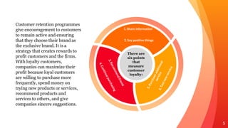 Customer retention programmes
give encouragement to customers
to remain active and ensuring
that they choose their brand as
the exclusive brand. It is a
strategy that creates rewards to
profit customers and the firms.
With loyalty customers,
companies can maximize their
profit because loyal customers
are willing to purchase more
frequently, spend money on
trying new products or services,
recommend products and
services to others, and give
companies sincere suggestions.
5
There are
six points
that
measure
customer
loyalty:
1. Share information
2. Say positive things
 