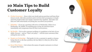 10 Main Tips to Build
Customer Loyalty
7
6. Product Awareness – Know what your steady patrons purchase and keep these
items in stock. Add other products and/or services that accompany or compli-
ment the products that your regular customers buy regularly. And make sure
that your staff understands everything they can about your products.
7. Reliability – If you say a purchase will arrive on Wednesday, deliver it on
Wednesday. Be reliable. If something goes wrong, let customers know
immediately and compensate them for their inconvenience.
8. Be Flexible – Try to solve customer problems or complaints to the best of your
ability. Excuses – such as “That’s our policy” – will lose more customers than
setting the store on fire.
9. People over Technology – The harder it is for a customer to speak to a human
being when he or she has a problem, the less likely it is that you will see that
customer again.
10. Know Their Names – Get to know the names of regular customers or at least
recognize their faces.
 