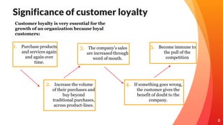 Significance of customer loyalty
1. Purchase products
and services again
and again over
time.
2. Increase the volume
of their purchases and
buy beyond
traditional purchases,
across product-lines.
3. The company’s sales
are increased through
word of mouth.
8
Customer loyalty is very essential for the
growth of an organization because loyal
customers:
5. Become immune to
the pull of the
competition
4. If something goes wrong,
the customer gives the
benefit of doubt to the
company.
 