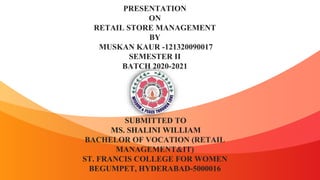 PRESENTATION
ON
RETAIL STORE MANAGEMENT
BY
MUSKAN KAUR -121320090017
SEMESTER II
BATCH 2020-2021
SUBMITTED TO
MS. SHALINI WILLIAM
BACHELOR OF VOCATION (RETAIL
MANAGEMENT&IT)
ST. FRANCIS COLLEGE FOR WOMEN
BEGUMPET, HYDERABAD-5000016
 