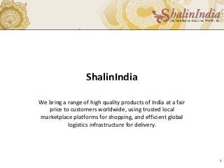 ShalinIndia
We bring a range of high quality products of India at a fair
price to customers worldwide, using trusted local
marketplace platforms for shopping, and efficient global
logistics infrastructure for delivery.
1
 