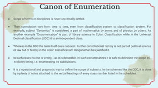 Canon of Enumeration
● Scope of terms or disciplines is never universally settled.
● Their connotation vary from time to time, even from classification system to classification system. For
example, subject “Dynamics” is considered a part of mathematics by some, and of physics by others. As
another example “Documentation” is part of library science in Colon Classification while in the Universal
Decimal classification (UDC) it is an independent class.
● Whereas in the DDC the term itself does not exist. Further constitutional history is not part of political science
or law but of history in the Colon Classification! Ranganathan has justified it.
● In such cases no one is wrong – as it is debatable. In such circumstances it is safe to delineate the scope by
explicitly listing, i.e. enumerating, its subdivisions.
● It is a operational and pragmatic way to define the scope of subjects. In the schemes like the DDC, it is done
by a plenty of notes attached to the verbal headings of every class number listed in the schedules.
 