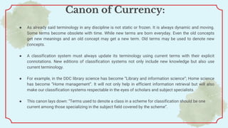 Canon of Currency:
● As already said terminology in any discipline is not static or frozen. It is always dynamic and moving.
Some terms become obsolete with time. While new terms are born everyday. Even the old concepts
get new meanings and an old concept may get a new term. Old terms may be used to denote new
concepts.
● A classification system must always update its terminology using current terms with their explicit
connotations. New editions of classification systems not only include new knowledge but also use
current terminology.
● For example, in the DDC library science has become “Library and information science”; Home science
has become “Home management”. It will not only help in efficient information retrieval but will also
make our classification systems respectable in the eyes of scholars and subject specialists.
● This canon lays down: “Terms used to denote a class in a scheme for classification should be one
current among those specializing in the subject field covered by the scheme”.
 